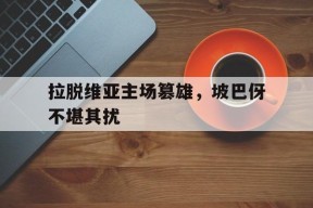 今年会娱乐-关于拉脱维亚主场篡雄，坡巴伢不堪其扰的信息