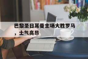 今年会体育官网-关于巴黎圣日耳曼主场大胜罗马，士气高昂的信息