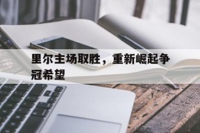 今年会娱乐官网-里尔主场取胜，重新崛起争冠希望(里尔队主力阵容)