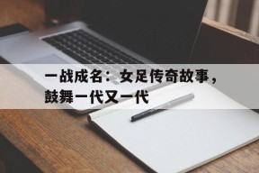 今年会娱乐官网-一战成名：女足传奇故事，鼓舞一代又一代的简单介绍