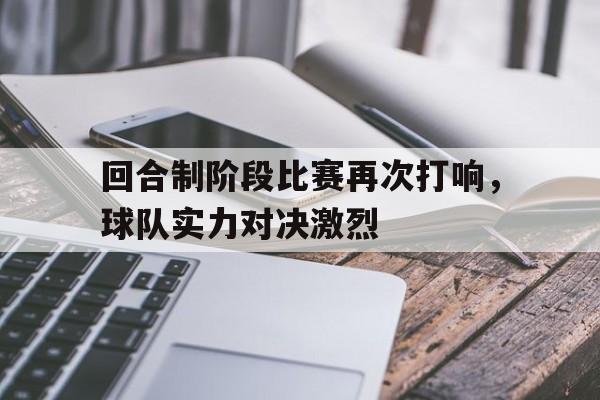 回合制阶段比赛再次打响，球队实力对决激烈(回合制阶段比赛再次打响,球队实力对决激烈吗)