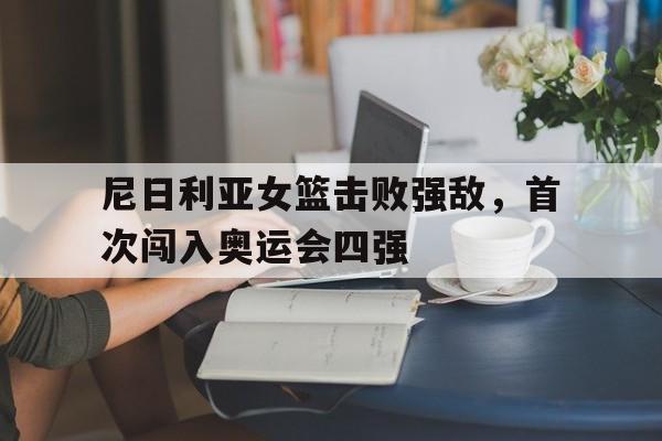 尼日利亚女篮击败强敌，首次闯入奥运会四强(尼日利亚女篮球)