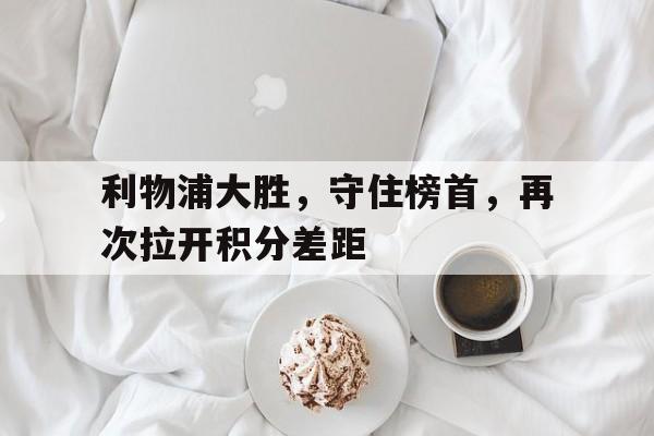 利物浦大胜，守住榜首，再次拉开积分差距的简单介绍