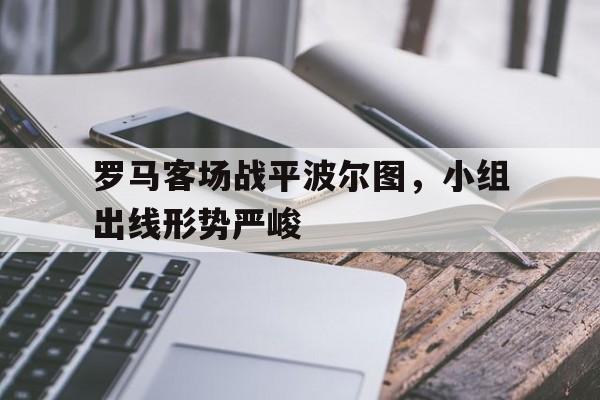 罗马客场战平波尔图，小组出线形势严峻的简单介绍
