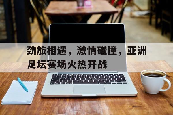 关于劲旅相遇，激情碰撞，亚洲足坛赛场火热开战的信息