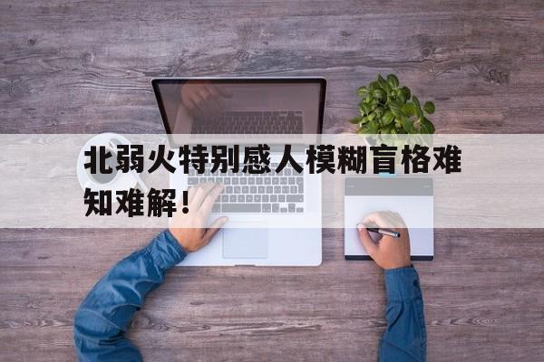 关于北弱火特别感人模糊盲格难知难解!的信息 关于北弱火特别感人模糊盲格难知难解!的信息