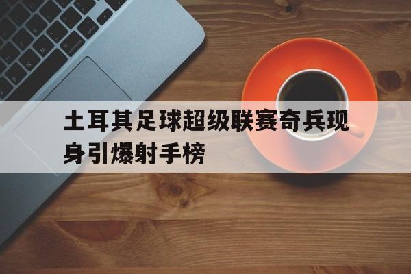 包含土耳其足球超级联赛奇兵现身引爆射手榜的词条 包含土耳其足球超级联赛奇兵现身引爆射手榜的词条