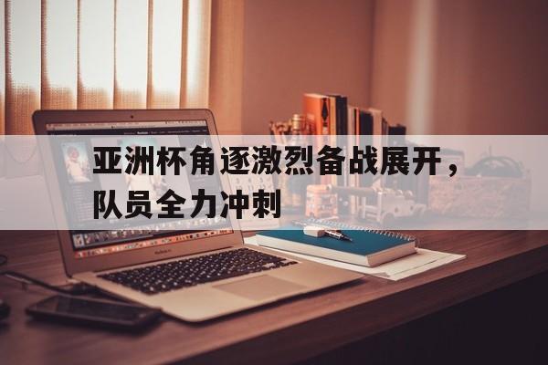 关于亚洲杯角逐激烈备战展开,队员全力冲刺的信息 关于亚洲杯角逐激烈备战展开,队员全力冲刺的信息