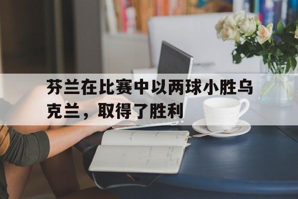 芬兰在比赛中以两球小胜乌克兰,取得了胜利吗 芬兰在比赛中以两球小胜乌克兰,取得了胜利吗